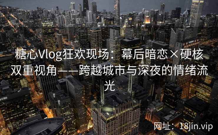 糖心Vlog狂欢现场：幕后暗恋×硬核双重视角——跨越城市与深夜的情绪流光