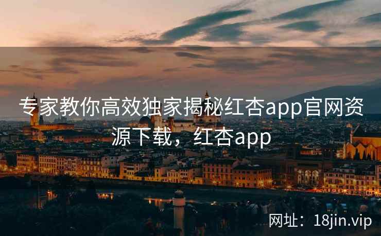 专家教你高效独家揭秘红杏app官网资源下载，红杏app