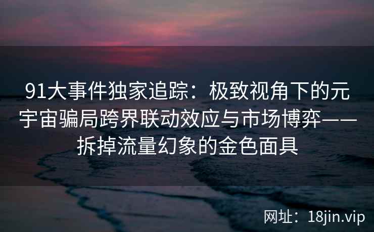 91大事件独家追踪：极致视角下的元宇宙骗局跨界联动效应与市场博弈——拆掉流量幻象的金色面具
