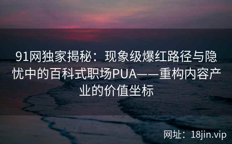 91网独家揭秘：现象级爆红路径与隐忧中的百科式职场PUA——重构内容产业的价值坐标