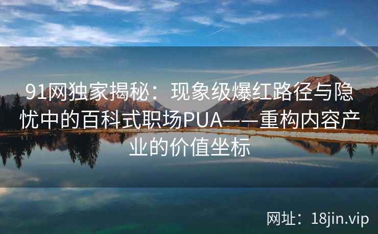 91网独家揭秘：现象级爆红路径与隐忧中的百科式职场PUA——重构内容产业的价值坐标