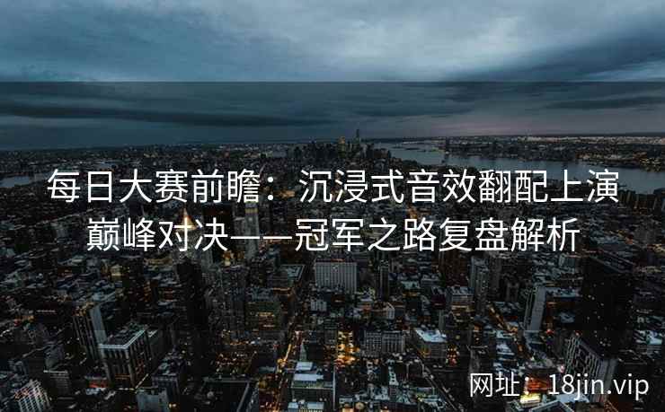 每日大赛前瞻：沉浸式音效翻配上演巅峰对决——冠军之路复盘解析