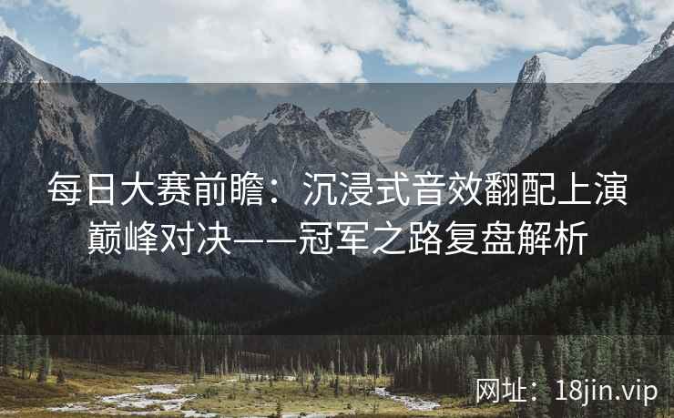 每日大赛前瞻：沉浸式音效翻配上演巅峰对决——冠军之路复盘解析