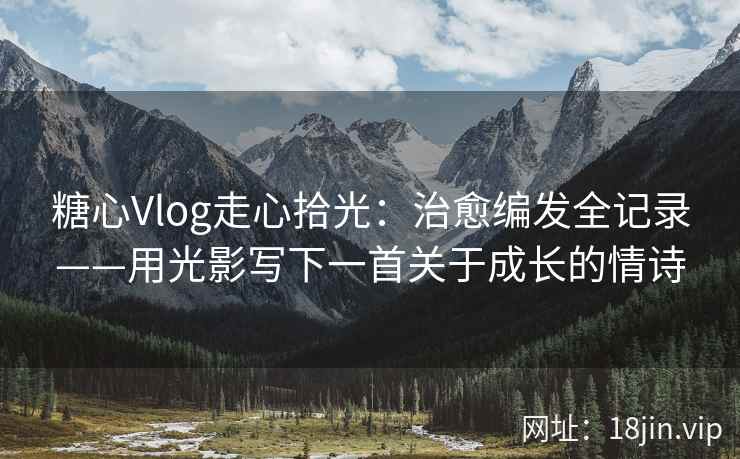 糖心Vlog走心拾光：治愈编发全记录——用光影写下一首关于成长的情诗