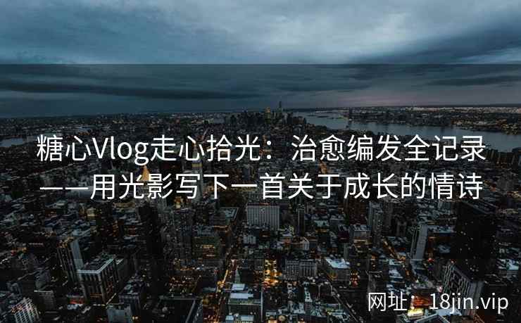 糖心Vlog走心拾光：治愈编发全记录——用光影写下一首关于成长的情诗