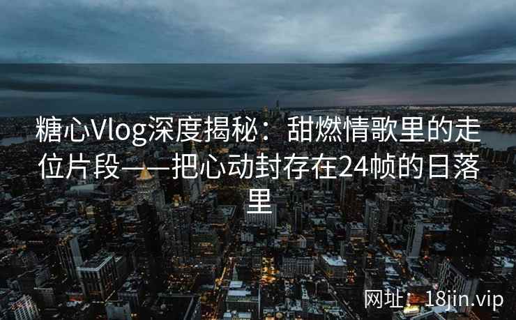 糖心Vlog深度揭秘：甜燃情歌里的走位片段——把心动封存在24帧的日落里