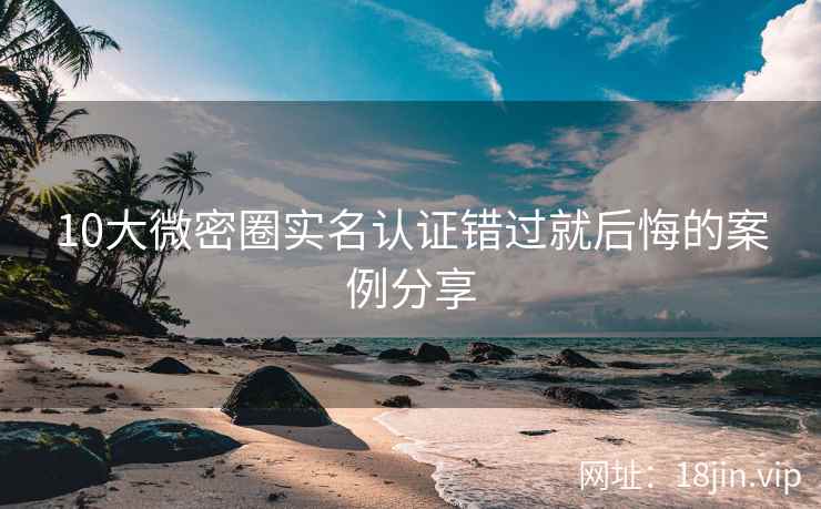 10大微密圈实名认证错过就后悔的案例分享