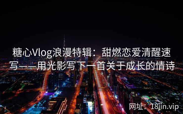 糖心Vlog浪漫特辑：甜燃恋爱清醒速写——用光影写下一首关于成长的情诗