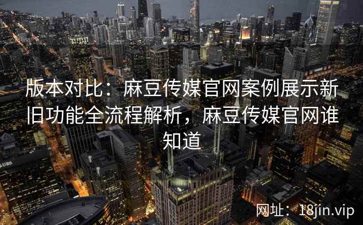 版本对比：麻豆传媒官网案例展示新旧功能全流程解析，麻豆传媒官网谁知道
