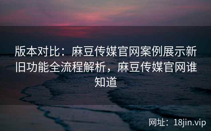 版本对比：麻豆传媒官网案例展示新旧功能全流程解析，麻豆传媒官网谁知道