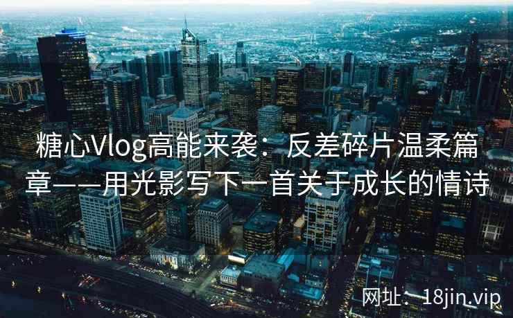 糖心Vlog高能来袭：反差碎片温柔篇章——用光影写下一首关于成长的情诗