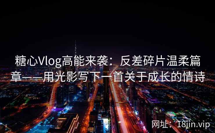 糖心Vlog高能来袭：反差碎片温柔篇章——用光影写下一首关于成长的情诗