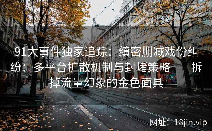 91大事件独家追踪：缜密删减戏份纠纷：多平台扩散机制与封堵策略——拆掉流量幻象的金色面具