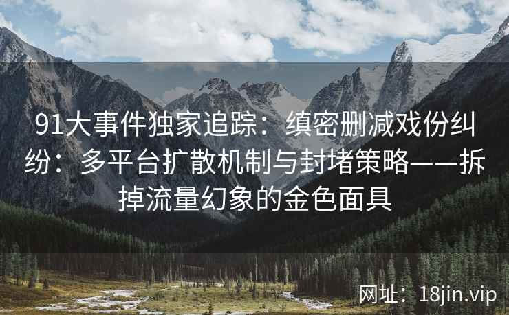 91大事件独家追踪：缜密删减戏份纠纷：多平台扩散机制与封堵策略——拆掉流量幻象的金色面具