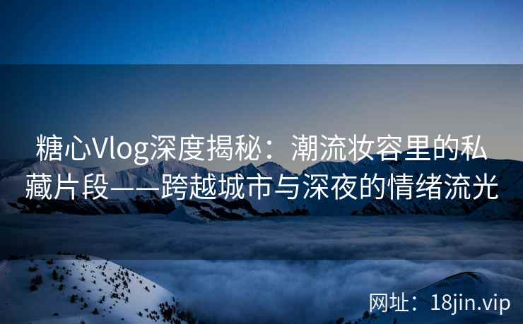 糖心Vlog深度揭秘：潮流妆容里的私藏片段——跨越城市与深夜的情绪流光