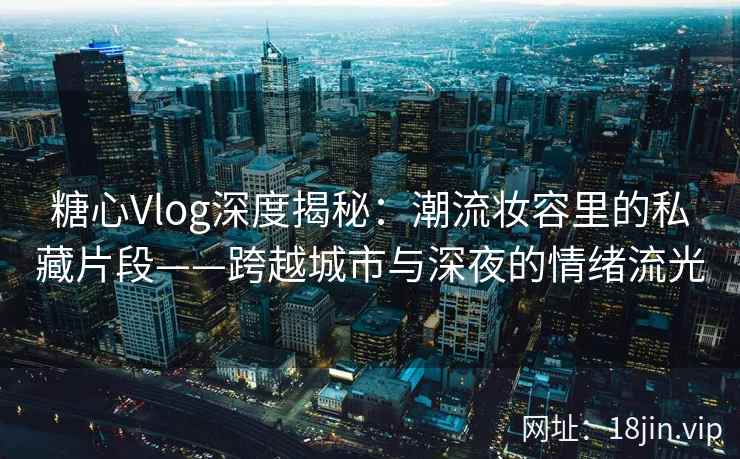 糖心Vlog深度揭秘：潮流妆容里的私藏片段——跨越城市与深夜的情绪流光