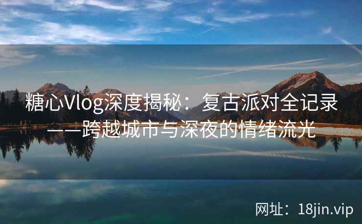 糖心Vlog深度揭秘：复古派对全记录——跨越城市与深夜的情绪流光
