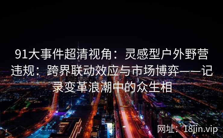 91大事件超清视角：灵感型户外野营违规：跨界联动效应与市场博弈——记录变革浪潮中的众生相