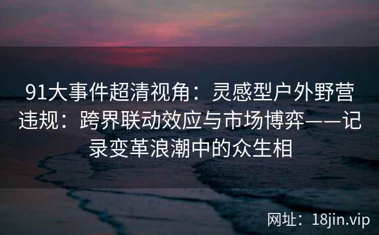 91大事件超清视角：灵感型户外野营违规：跨界联动效应与市场博弈——记录变革浪潮中的众生相