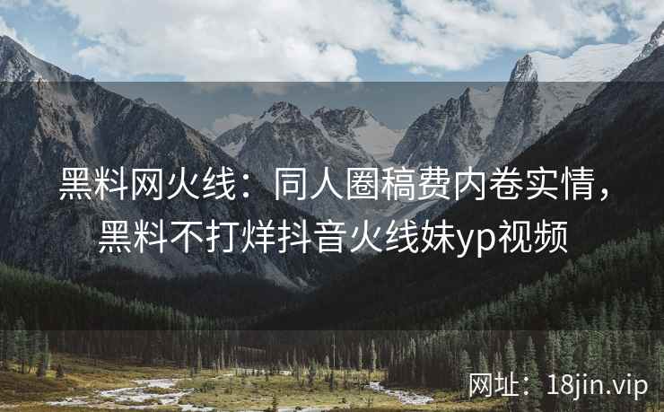 黑料网火线：同人圈稿费内卷实情，黑料不打烊抖音火线妹yp视频