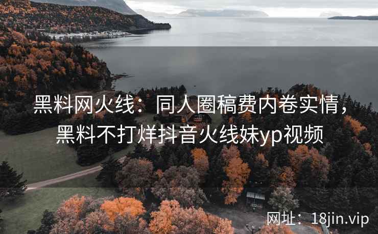 黑料网火线：同人圈稿费内卷实情，黑料不打烊抖音火线妹yp视频