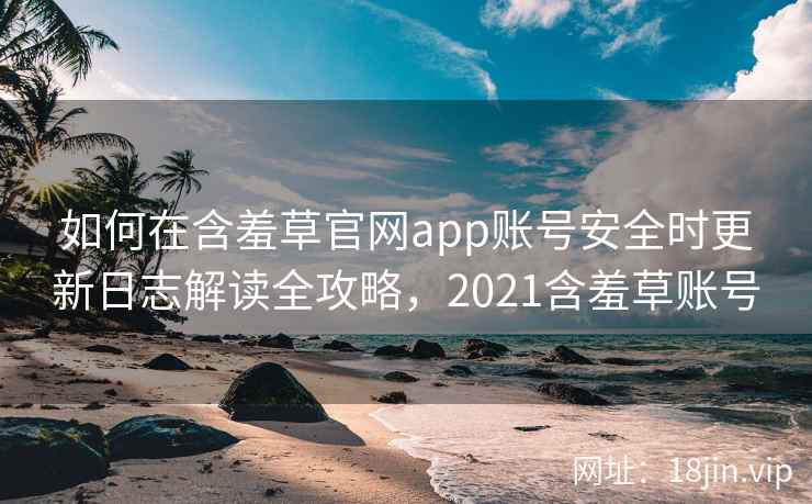 如何在含羞草官网app账号安全时更新日志解读全攻略，2021含羞草账号