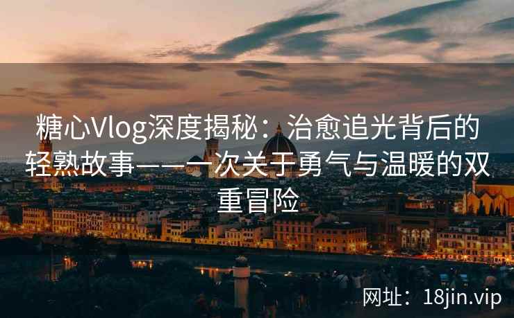 糖心Vlog深度揭秘：治愈追光背后的轻熟故事——一次关于勇气与温暖的双重冒险