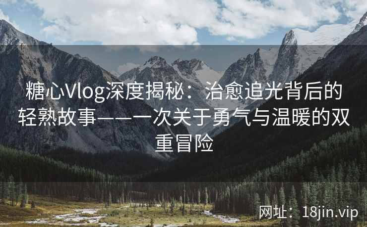 糖心Vlog深度揭秘：治愈追光背后的轻熟故事——一次关于勇气与温暖的双重冒险