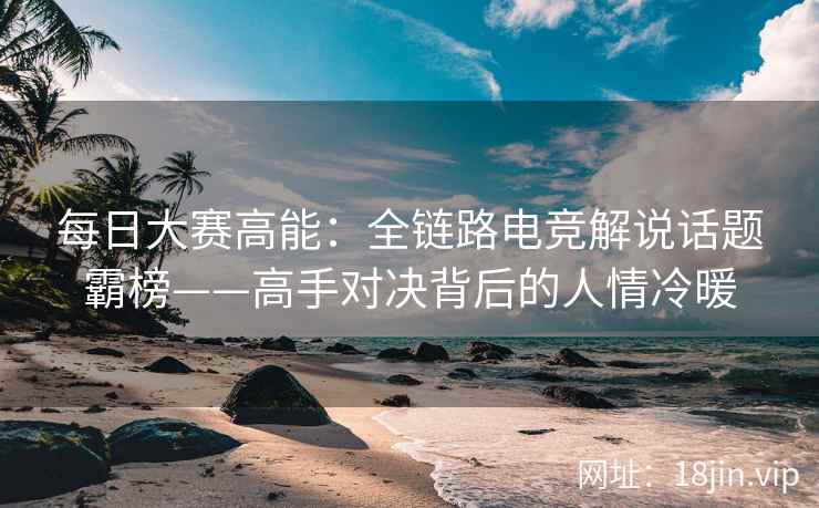 每日大赛高能：全链路电竞解说话题霸榜——高手对决背后的人情冷暖