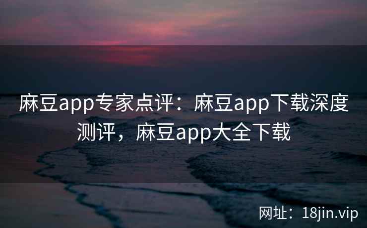 麻豆app专家点评：麻豆app下载深度测评，麻豆app大全下载