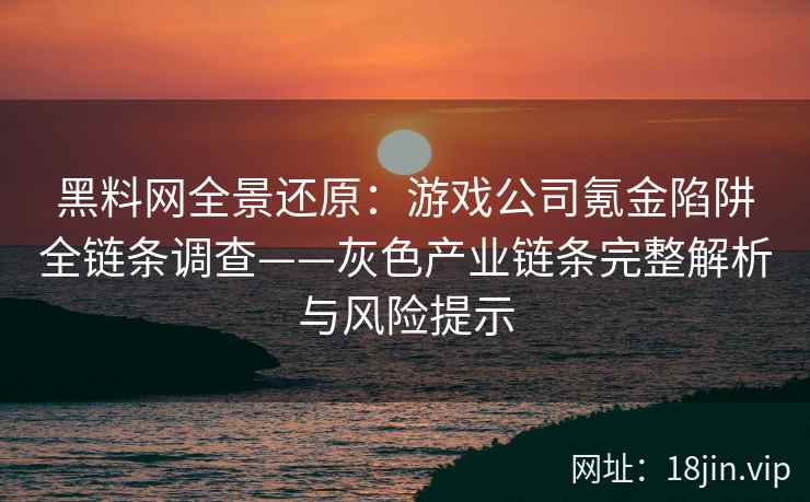 黑料网全景还原：游戏公司氪金陷阱全链条调查——灰色产业链条完整解析与风险提示