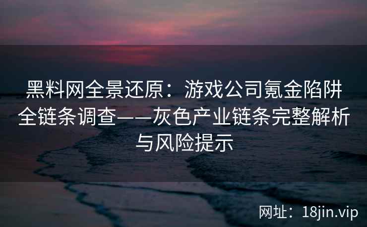 黑料网全景还原：游戏公司氪金陷阱全链条调查——灰色产业链条完整解析与风险提示