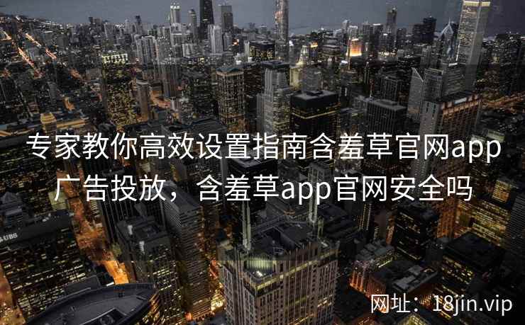 专家教你高效设置指南含羞草官网app广告投放，含羞草app官网安全吗