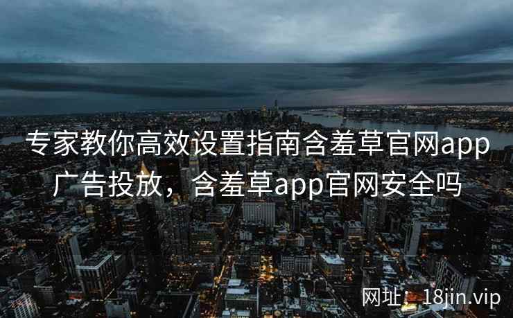 专家教你高效设置指南含羞草官网app广告投放，含羞草app官网安全吗