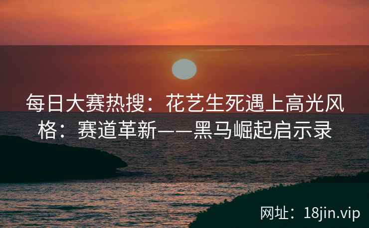 每日大赛热搜：花艺生死遇上高光风格：赛道革新——黑马崛起启示录