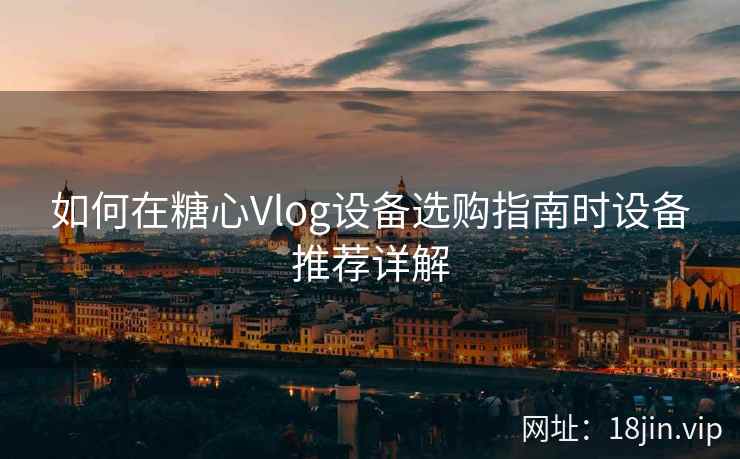 如何在糖心Vlog设备选购指南时设备推荐详解