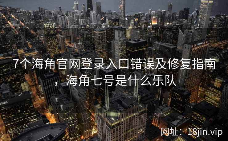 7个海角官网登录入口错误及修复指南，海角七号是什么乐队