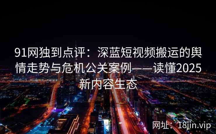 91网独到点评：深蓝短视频搬运的舆情走势与危机公关案例——读懂2025新内容生态