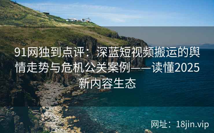 91网独到点评：深蓝短视频搬运的舆情走势与危机公关案例——读懂2025新内容生态