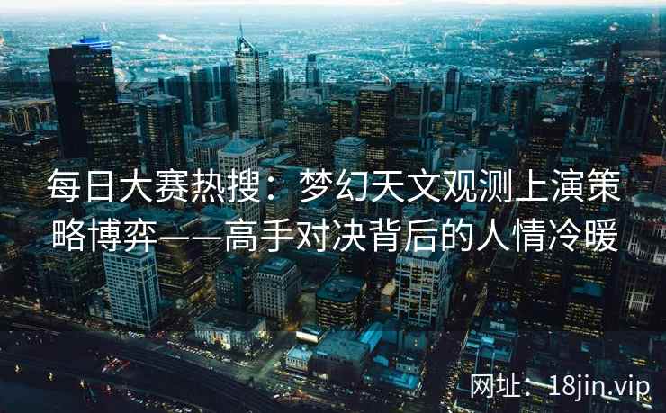 每日大赛热搜：梦幻天文观测上演策略博弈——高手对决背后的人情冷暖