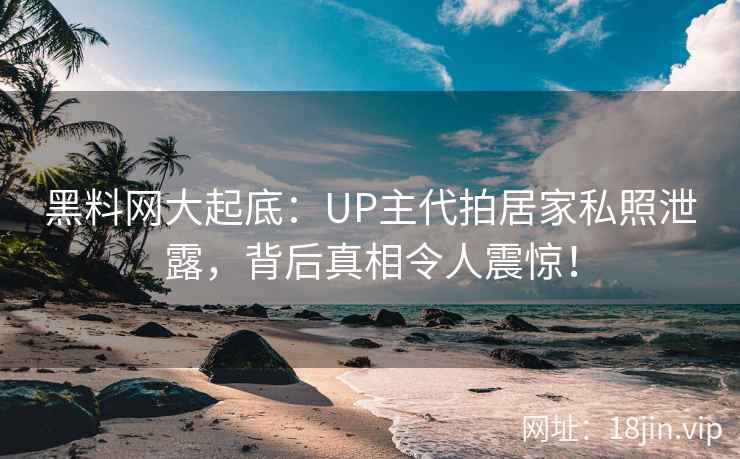 黑料网大起底：UP主代拍居家私照泄露，背后真相令人震惊！