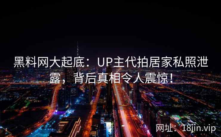 黑料网大起底：UP主代拍居家私照泄露，背后真相令人震惊！