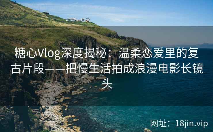 糖心Vlog深度揭秘：温柔恋爱里的复古片段——把慢生活拍成浪漫电影长镜头