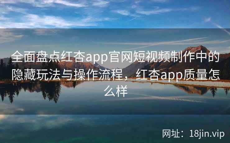 全面盘点红杏app官网短视频制作中的隐藏玩法与操作流程，红杏app质量怎么样