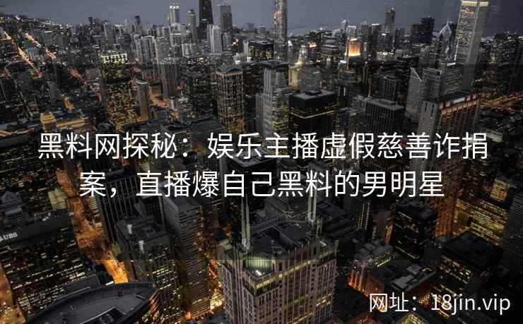 黑料网探秘：娱乐主播虚假慈善诈捐案，直播爆自己黑料的男明星