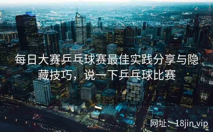 每日大赛乒乓球赛最佳实践分享与隐藏技巧，说一下乒乓球比赛