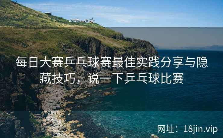 每日大赛乒乓球赛最佳实践分享与隐藏技巧，说一下乒乓球比赛