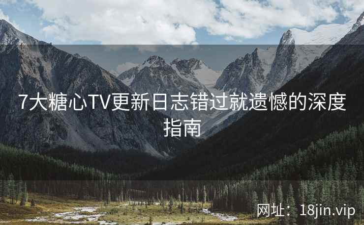 7大糖心TV更新日志错过就遗憾的深度指南