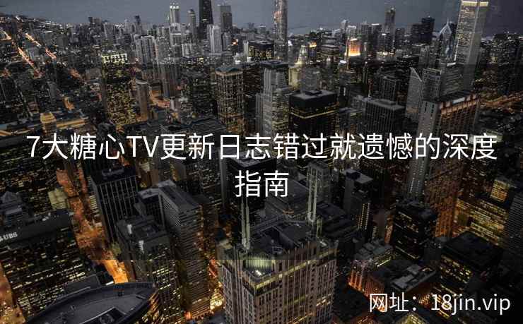 7大糖心TV更新日志错过就遗憾的深度指南