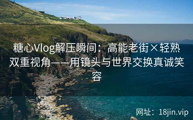糖心Vlog解压瞬间：高能老街×轻熟双重视角——用镜头与世界交换真诚笑容